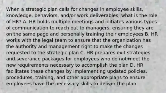 When a strategic plan calls for changes in employee skills, knowledge, behaviors, and/or work deliverables, what is the role of HR? A. HR holds multiple meetings and initiates various types of communication to reach out to managers, ensuring they are on the same page and personally training their employees B. HR works with the legal team to ensure that the organization has the authority and management right to make the changes requested to the strategic plan C. HR prepares exit strategies and severance packages for employees who do not meet the new requirements necessary to accomplish the plan D. HR facilitates these changes by implementing updated policies, procedures, training, and other appropriate plans to ensure employees have the necessary skills to deliver the plan