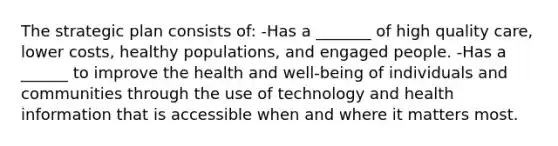 The strategic plan consists of: -Has a _______ of high quality care, lower costs, healthy populations, and engaged people. -Has a ______ to improve the health and well-being of individuals and communities through the use of technology and health information that is accessible when and where it matters most.