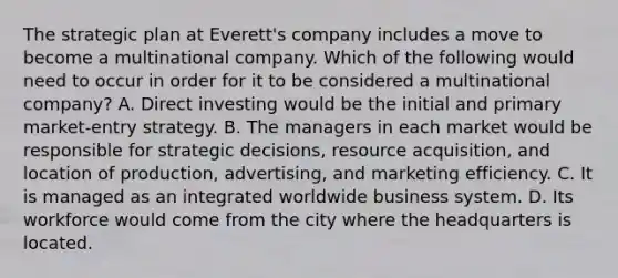 The strategic plan at Everett's company includes a move to become a multinational company. Which of the following would need to occur in order for it to be considered a multinational company? A. Direct investing would be the initial and primary market-entry strategy. B. The managers in each market would be responsible for strategic decisions, resource acquisition, and location of production, advertising, and marketing efficiency. C. It is managed as an integrated worldwide business system. D. Its workforce would come from the city where the headquarters is located.