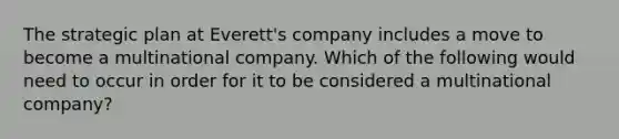 The strategic plan at Everett's company includes a move to become a <a href='https://www.questionai.com/knowledge/kCiH9A8k86-multinational-company' class='anchor-knowledge'>multinational company</a>. Which of the following would need to occur in order for it to be considered a multinational company?