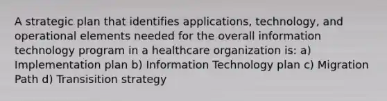 A strategic plan that identifies applications, technology, and operational elements needed for the overall information technology program in a healthcare organization is: a) Implementation plan b) Information Technology plan c) Migration Path d) Transisition strategy