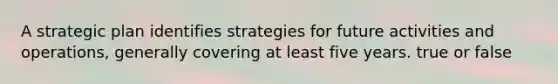 A strategic plan identifies strategies for future activities and operations, generally covering at least five years. true or false