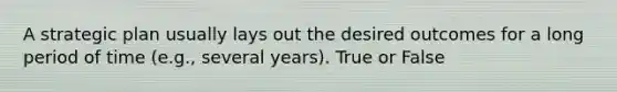 A strategic plan usually lays out the desired outcomes for a long period of time (e.g., several years). True or False
