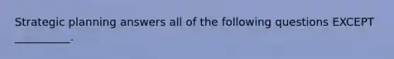 Strategic planning answers all of the following questions EXCEPT __________.