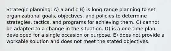 Strategic planning: A) a and c B) is long-range planning to set organizational goals, objectives, and policies to determine strategies, tactics, and programs for achieving them. C) cannot be adapted to a change in the situation. D) is a one-time plan developed for a single occasion or purpose. E) does not provide a workable solution and does not meet the stated objectives.