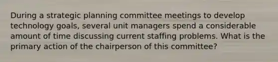 During a strategic planning committee meetings to develop technology goals, several unit managers spend a considerable amount of time discussing current staffing problems. What is the primary action of the chairperson of this committee?