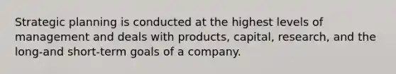 Strategic planning is conducted at the highest levels of management and deals with products, capital, research, and the long-and short-term goals of a company.