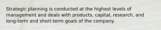 Strategic planning is conducted at the highest levels of management and deals with products, capital, research, and long-term and short-term goals of the company.