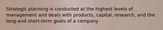 Strategic planning is conducted at the highest levels of management and deals with products, capital, research, and the long-and short-term goals of a company