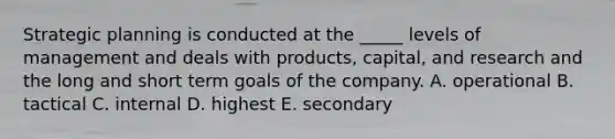 Strategic planning is conducted at the _____ levels of management and deals with products, capital, and research and the long and short term goals of the company. A. operational B. tactical C. internal D. highest E. secondary