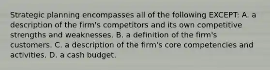 Strategic planning encompasses all of the following​ EXCEPT: A. a description of the​ firm's competitors and its own competitive strengths and weaknesses. B. a definition of the​ firm's customers. C. a description of the​ firm's core competencies and activities. D. a cash budget.