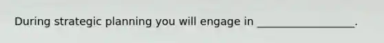 During strategic planning you will engage in __________________.