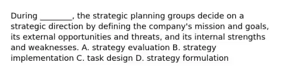 During ________, the strategic planning groups decide on a strategic direction by defining the company's mission and goals, its external opportunities and threats, and its internal strengths and weaknesses. A. strategy evaluation B. strategy implementation C. task design D. strategy formulation