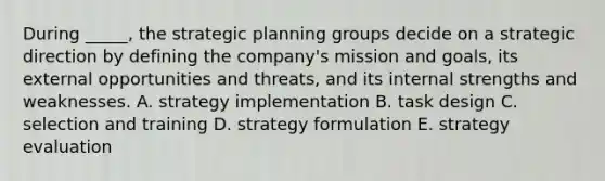 During _____, the strategic planning groups decide on a strategic direction by defining the company's mission and goals, its external opportunities and threats, and its internal strengths and weaknesses. A. strategy implementation B. task design C. selection and training D. strategy formulation E. strategy evaluation