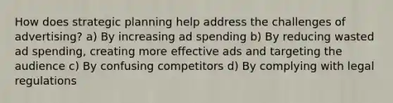 How does strategic planning help address the challenges of advertising? a) By increasing ad spending b) By reducing wasted ad spending, creating more effective ads and targeting the audience c) By confusing competitors d) By complying with legal regulations