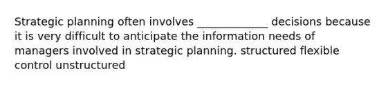 Strategic planning often involves _____________ decisions because it is very difficult to anticipate the information needs of managers involved in strategic planning. structured flexible control unstructured