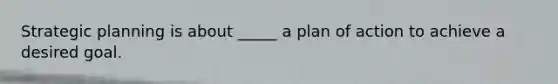 Strategic planning is about _____ a plan of action to achieve a desired goal.