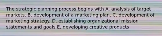 The strategic planning process begins with A. analysis of target markets. B. development of a marketing plan. C. development of marketing strategy. D. establishing organizational mission statements and goals E. developing creative products