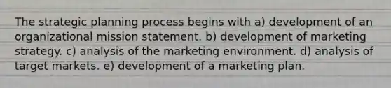 The strategic planning process begins with a) development of an organizational mission statement. b) development of marketing strategy. c) analysis of the marketing environment. d) analysis of target markets. e) development of a marketing plan.