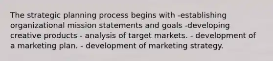 The strategic planning process begins with -establishing organizational mission statements and goals -developing creative products - analysis of target markets. - development of a marketing plan. - development of marketing strategy.