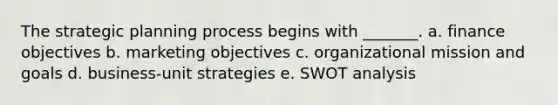 The strategic planning process begins with _______. a. finance objectives b. marketing objectives c. organizational mission and goals d. business-unit strategies e. SWOT analysis