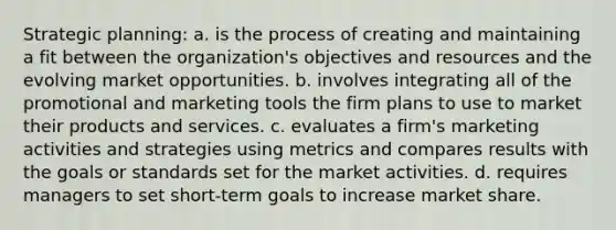 Strategic planning: a. is the process of creating and maintaining a fit between the organization's objectives and resources and the evolving market opportunities. b. involves integrating all of the promotional and marketing tools the firm plans to use to market their products and services. c. evaluates a firm's marketing activities and strategies using metrics and compares results with the goals or standards set for the market activities. d. requires managers to set short-term goals to increase market share.