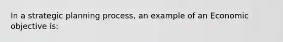 In a strategic planning process, an example of an Economic objective is: