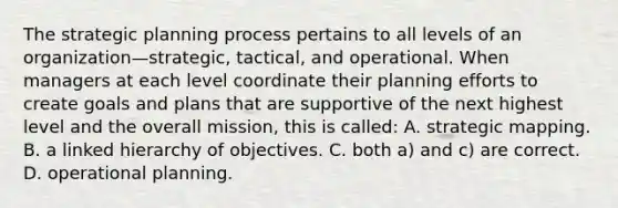 The strategic planning process pertains to all levels of an organization—strategic, tactical, and operational. When managers at each level coordinate their planning efforts to create goals and plans that are supportive of the next highest level and the overall mission, this is called: A. strategic mapping. B. a linked hierarchy of objectives. C. both a) and c) are correct. D. operational planning.