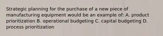 Strategic planning for the purchase of a new piece of manufacturing equipment would be an example of: A. product prioritization B. operational budgeting C. capital budgeting D. process prioritization