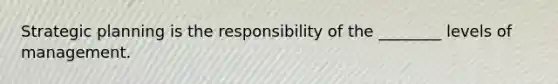 Strategic planning is the responsibility of the ________ levels of management.