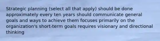 Strategic planning (select all that apply) should be done approximately every ten years should communicate general goals and ways to achieve them focuses primarily on the organization's short-term goals requires visionary and directional thinking