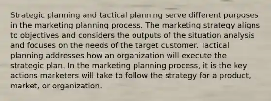 Strategic planning and tactical planning serve different purposes in the marketing planning process. The marketing strategy aligns to objectives and considers the outputs of the situation analysis and focuses on the needs of the target customer. Tactical planning addresses how an organization will execute the strategic plan. In the marketing planning process, it is the key actions marketers will take to follow the strategy for a product, market, or organization.