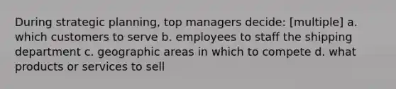 During strategic planning, top managers decide: [multiple] a. which customers to serve b. employees to staff the shipping department c. geographic areas in which to compete d. what products or services to sell