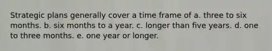 Strategic plans generally cover a time frame of a. three to six months. b. six months to a year. c. longer than five years. d. one to three months. e. one year or longer.