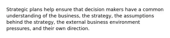 Strategic plans help ensure that decision makers have a common understanding of the business, the strategy, the assumptions behind the strategy, the external business environment pressures, and their own direction.