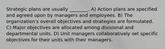 Strategic plans are usually ________. A) Action plans are specified and agreed upon by managers and employees. B) The organization's overall objectives and strategies are formulated. C) Major objectives are allocated among divisional and departmental units. D) Unit managers collaboratively set specific objectives for their units with their managers.