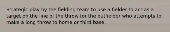 Strategic play by the fielding team to use a fielder to act as a target on the line of the throw for the outfielder who attempts to make a long throw to home or third base.