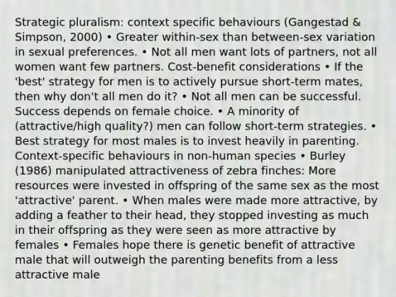 Strategic pluralism: context specific behaviours (Gangestad & Simpson, 2000) • Greater within-sex than between-sex variation in sexual preferences. • Not all men want lots of partners, not all women want few partners. Cost-benefit considerations • If the 'best' strategy for men is to actively pursue short-term mates, then why don't all men do it? • Not all men can be successful. Success depends on female choice. • A minority of (attractive/high quality?) men can follow short-term strategies. • Best strategy for most males is to invest heavily in parenting. Context-specific behaviours in non-human species • Burley (1986) manipulated attractiveness of zebra finches: More resources were invested in offspring of the same sex as the most 'attractive' parent. • When males were made more attractive, by adding a feather to their head, they stopped investing as much in their offspring as they were seen as more attractive by females • Females hope there is genetic benefit of attractive male that will outweigh the parenting benefits from a less attractive male