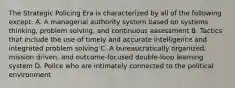 The Strategic Policing Era is characterized by all of the following except: A. A managerial authority system based on systems thinking, problem solving, and continuous assessment B. Tactics that include the use of timely and accurate intelligence and integrated problem solving C. A bureaucratically organized, mission driven, and outcome-focused double-loop learning system D. Police who are intimately connected to the political environment