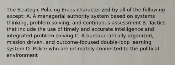 The Strategic Policing Era is characterized by all of the following except: A. A managerial authority system based on systems thinking, problem solving, and continuous assessment B. Tactics that include the use of timely and accurate intelligence and integrated problem solving C. A bureaucratically organized, mission driven, and outcome-focused double-loop learning system D. Police who are intimately connected to the political environment