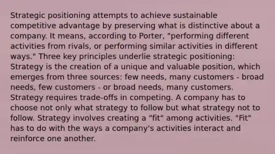 Strategic positioning attempts to achieve sustainable competitive advantage by preserving what is distinctive about a company. It means, according to Porter, "performing different activities from rivals, or performing similar activities in different ways." Three key principles underlie strategic positioning: Strategy is the creation of a unique and valuable position, which emerges from three sources: few needs, many customers - broad needs, few customers - or broad needs, many customers. Strategy requires trade-offs in competing. A company has to choose not only what strategy to follow but what strategy not to follow. Strategy involves creating a "fit" among activities. "Fit" has to do with the ways a company's activities interact and reinforce one another.