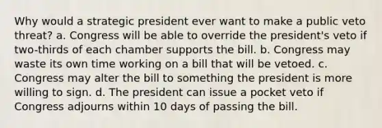 Why would a strategic president ever want to make a public veto threat? a. Congress will be able to override the president's veto if two-thirds of each chamber supports the bill. b. Congress may waste its own time working on a bill that will be vetoed. c. Congress may alter the bill to something the president is more willing to sign. d. The president can issue a pocket veto if Congress adjourns within 10 days of passing the bill.