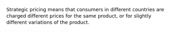 Strategic pricing means that consumers in different countries are charged different prices for the same product, or for slightly different variations of the product.