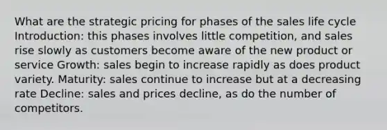 What are the strategic pricing for phases of the sales life cycle Introduction: this phases involves little competition, and sales rise slowly as customers become aware of the new product or service Growth: sales begin to increase rapidly as does product variety. Maturity: sales continue to increase but at a decreasing rate Decline: sales and prices decline, as do the number of competitors.