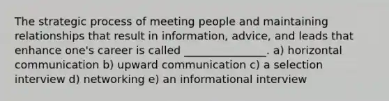 The strategic process of meeting people and maintaining relationships that result in information, advice, and leads that enhance one's career is called _______________. a) horizontal communication b) upward communication c) a selection interview d) networking e) an informational interview