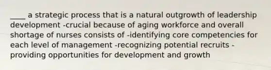 ____ a strategic process that is a natural outgrowth of leadership development -crucial because of aging workforce and overall shortage of nurses consists of -identifying core competencies for each level of management -recognizing potential recruits -providing opportunities for development and growth