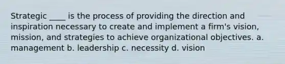 Strategic ____ is the process of providing the direction and inspiration necessary to create and implement a firm's vision, mission, and strategies to achieve organizational objectives. a. management b. leadership c. necessity d. vision