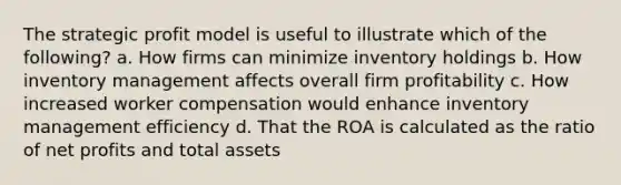 The strategic profit model is useful to illustrate which of the following? a. How firms can minimize inventory holdings b. How inventory management affects overall firm profitability c. How increased worker compensation would enhance inventory management efficiency d. That the ROA is calculated as the ratio of net profits and total assets