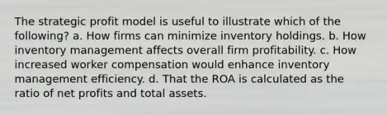 The strategic profit model is useful to illustrate which of the following? a. How firms can minimize inventory holdings. b. How inventory management affects overall firm profitability. c. How increased worker compensation would enhance inventory management efficiency. d. That the ROA is calculated as the ratio of net profits and total assets.