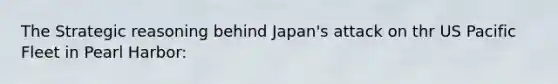 The Strategic reasoning behind Japan's attack on thr US Pacific Fleet in Pearl Harbor: